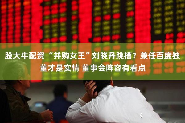 股大牛配资 “并购女王”刘晓丹跳槽？兼任百度独董才是实情 董事会阵容有看点