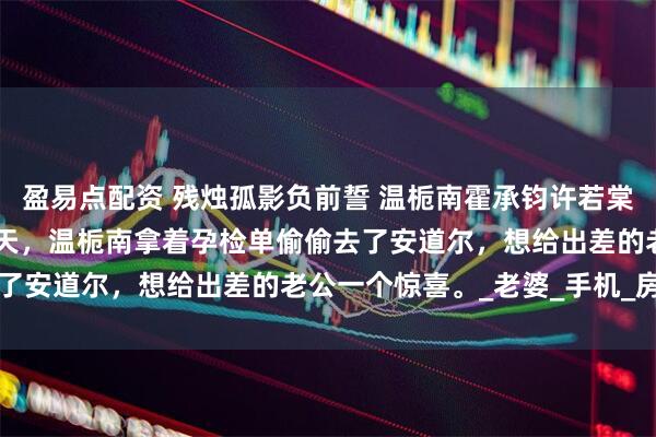 盈易点配资 残烛孤影负前誓 温栀南霍承钧许若棠 结婚五周年纪念日前两天，温栀南拿着孕检单偷偷去了安道尔，想给出差的老公一个惊喜。_老婆_手机_房间