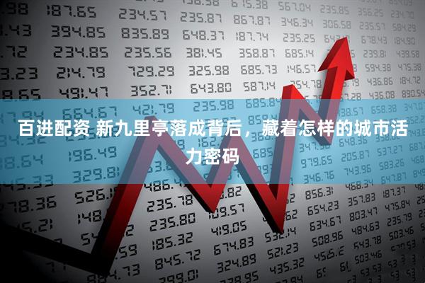 百进配资 新九里亭落成背后，藏着怎样的城市活力密码