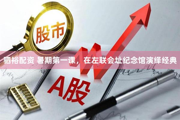 驷裕配资 暑期第一课，在左联会址纪念馆演绎经典