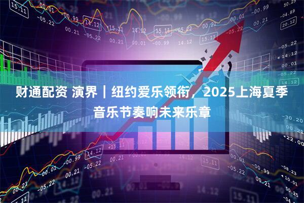 财通配资 演界｜纽约爱乐领衔，2025上海夏季音乐节奏响未来乐章