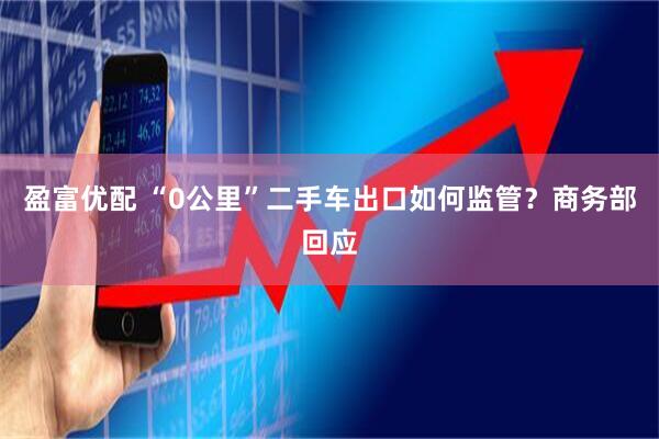 盈富优配 “0公里”二手车出口如何监管？商务部回应