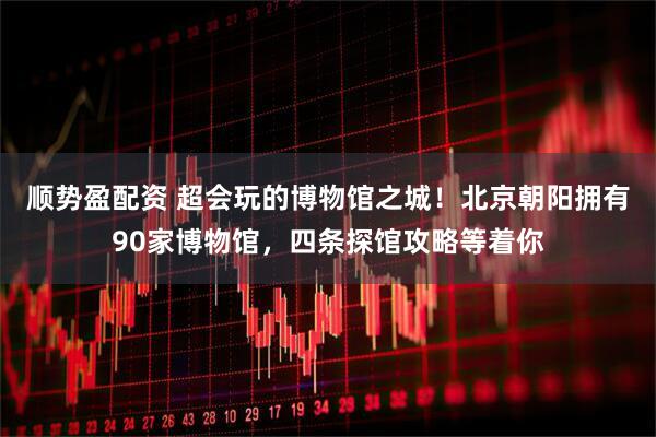 顺势盈配资 超会玩的博物馆之城！北京朝阳拥有90家博物馆，四条探馆攻略等着你