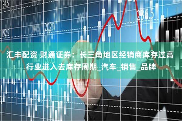 汇丰配资 财通证券：长三角地区经销商库存过高 行业进入去库存周期_汽车_销售_品牌