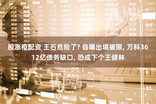 股涨柜配资 王石危险了? 自曝出境被限, 万科3612亿债务缺口, 恐成下个王健林
