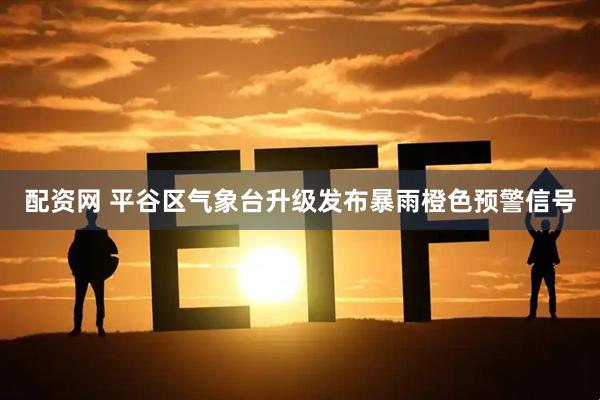 配资网 平谷区气象台升级发布暴雨橙色预警信号