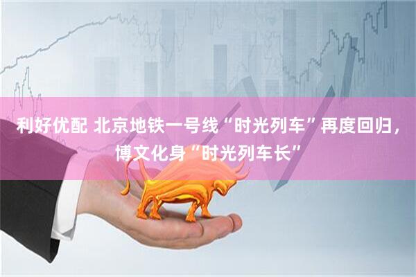 利好优配 北京地铁一号线“时光列车”再度回归，博文化身“时光列车长”