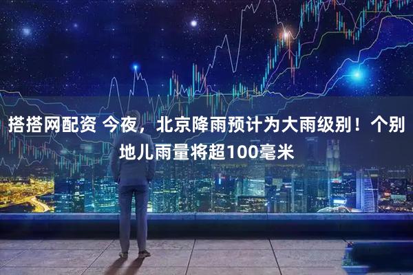 搭搭网配资 今夜，北京降雨预计为大雨级别！个别地儿雨量将超100毫米