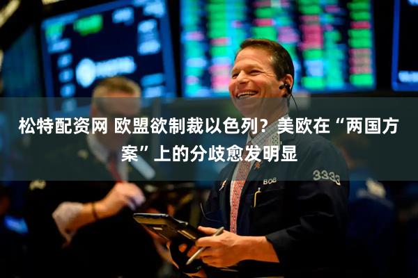 松特配资网 欧盟欲制裁以色列？美欧在“两国方案”上的分歧愈发明显