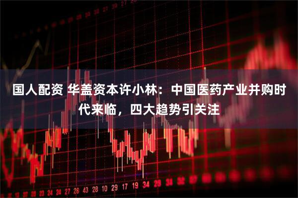 国人配资 华盖资本许小林：中国医药产业并购时代来临，四大趋势引关注