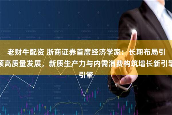 老财牛配资 浙商证券首席经济学家：长期布局引领高质量发展，新质生产力与内需消费构筑增长新引擎