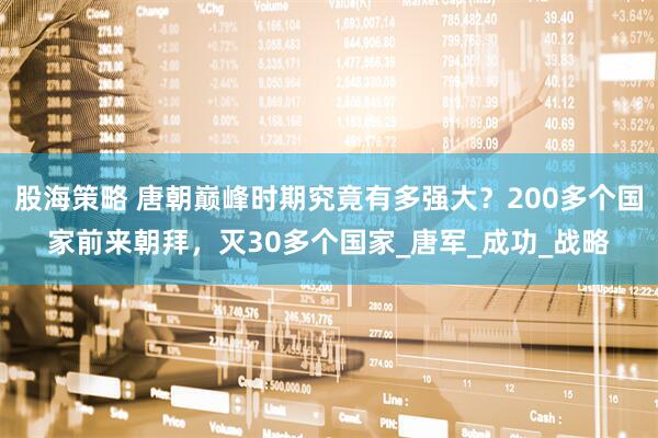 股海策略 唐朝巅峰时期究竟有多强大？200多个国家前来朝拜，灭30多个国家_唐军_成功_战略