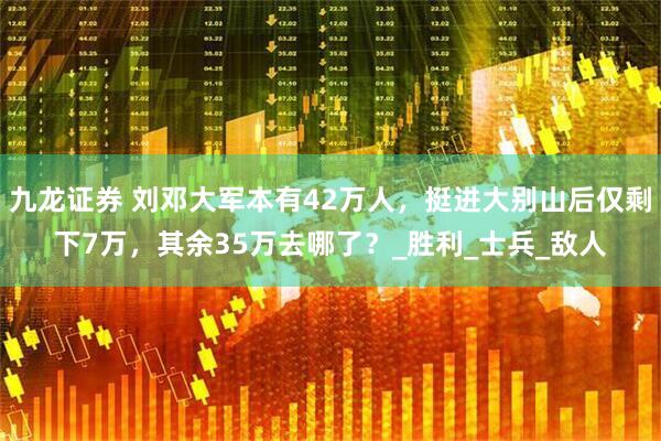 九龙证券 刘邓大军本有42万人，挺进大别山后仅剩下7万，其余35万去哪了？_胜利_士兵_敌人