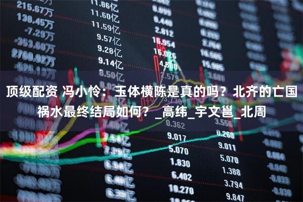 顶级配资 冯小怜：玉体横陈是真的吗？北齐的亡国祸水最终结局如何？_高纬_宇文邕_北周