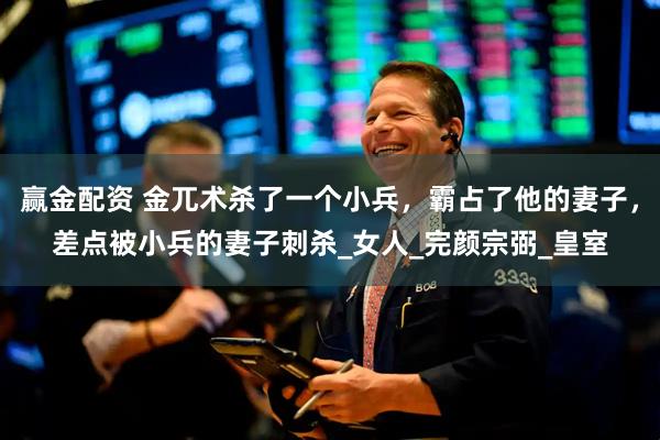 赢金配资 金兀术杀了一个小兵，霸占了他的妻子，差点被小兵的妻子刺杀_女人_完颜宗弼_皇室