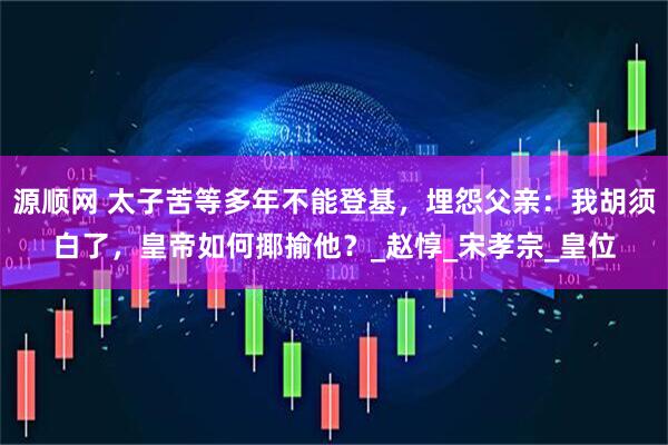 源顺网 太子苦等多年不能登基，埋怨父亲：我胡须白了，皇帝如何揶揄他？_赵惇_宋孝宗_皇位