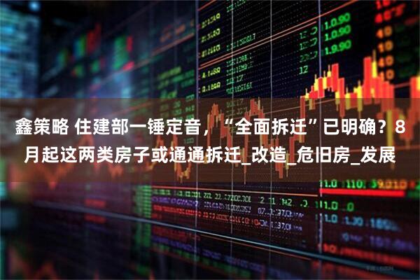 鑫策略 住建部一锤定音，“全面拆迁”已明确？8月起这两类房子或通通拆迁_改造_危旧房_发展
