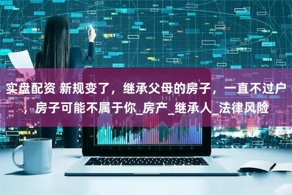 实盘配资 新规变了，继承父母的房子，一直不过户，房子可能不属于你_房产_继承人_法律风险