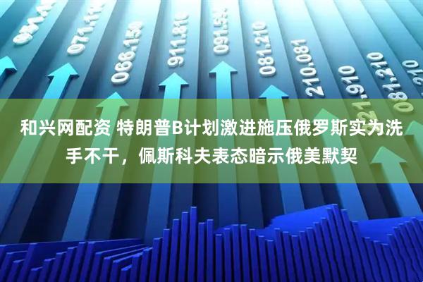 和兴网配资 特朗普B计划激进施压俄罗斯实为洗手不干，佩斯科夫表态暗示俄美默契