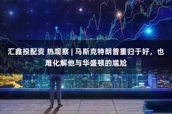 汇鑫投配资 热观察 | 马斯克特朗普重归于好，也难化解他与华盛顿的尴尬