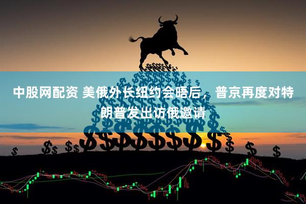 中股网配资 美俄外长纽约会晤后，普京再度对特朗普发出访俄邀请