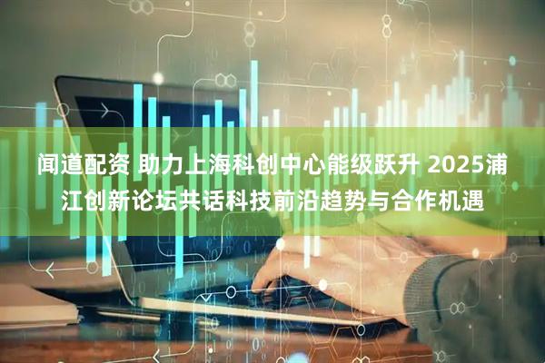 闻道配资 助力上海科创中心能级跃升 2025浦江创新论坛共话科技前沿趋势与合作机遇