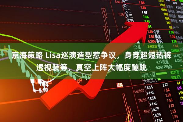 京海策略 Lisa巡演造型惹争议,身穿超短热裤透视装等,真空上阵大幅度蹦跳