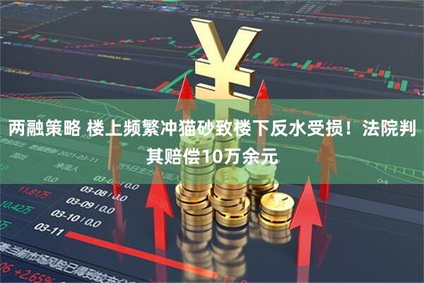 两融策略 楼上频繁冲猫砂致楼下反水受损!法院判其赔偿10万余元