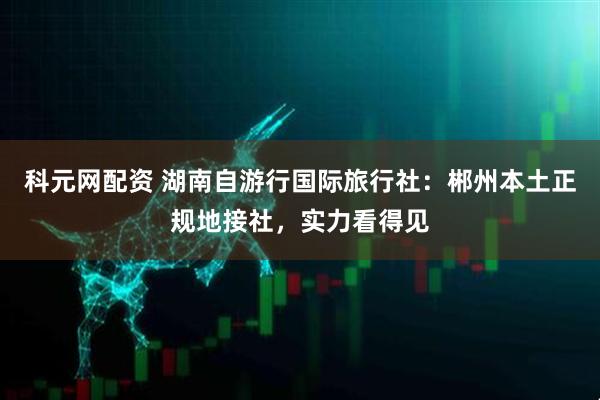 科元网配资 湖南自游行国际旅行社：郴州本土正规地接社，实力看得见