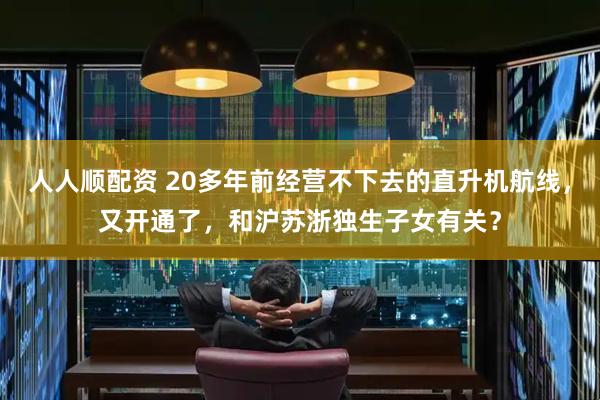 人人顺配资 20多年前经营不下去的直升机航线，又开通了，和沪苏浙独生子女有关？