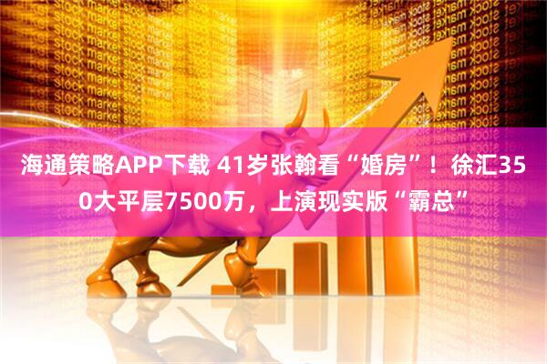 海通策略APP下载 41岁张翰看“婚房”！徐汇350大平层7500万，上演现实版“霸总”