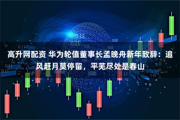 高升网配资 华为轮值董事长孟晚舟新年致辞：追风赶月莫停留，平芜尽处是春山