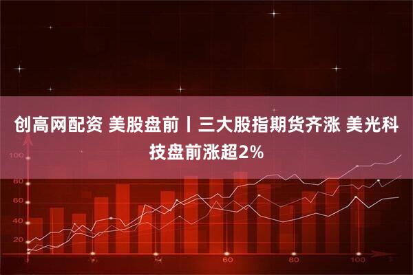 创高网配资 美股盘前丨三大股指期货齐涨 美光科技盘前涨超2%