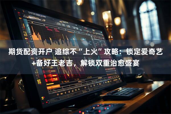 期货配资开户 追综不“上火”攻略：锁定爱奇艺+备好王老吉，解锁双重治愈盛宴
