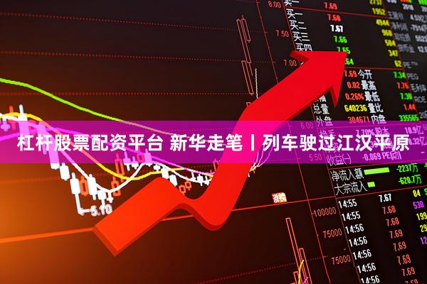 杠杆股票配资平台 新华走笔丨列车驶过江汉平原