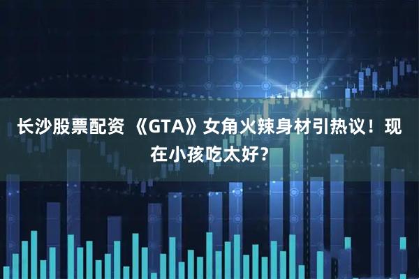 长沙股票配资 《GTA》女角火辣身材引热议!现在小孩吃太好?