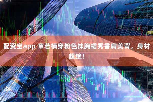 配资宝app 章若楠穿粉色抹胸裙秀香肩美背，身材超绝！