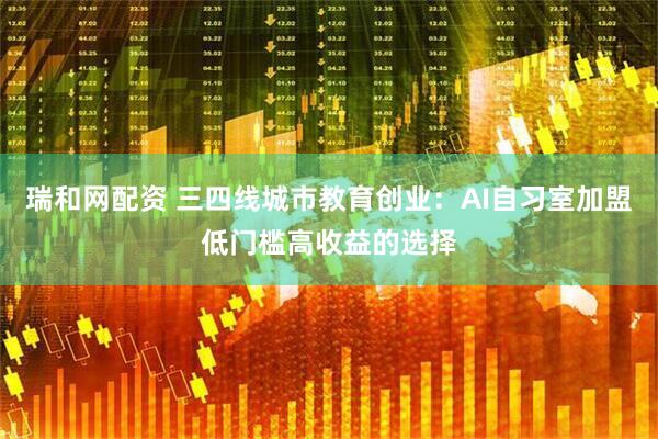 瑞和网配资 三四线城市教育创业：AI自习室加盟低门槛高收益的选择